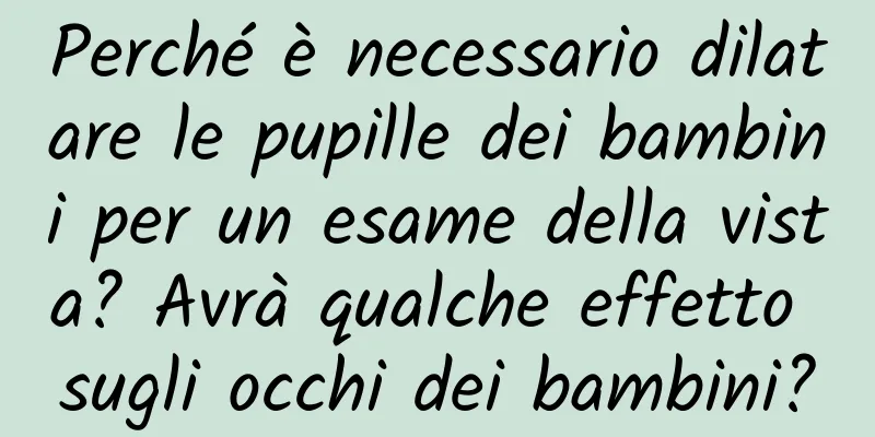 Perché è necessario dilatare le pupille dei bambini per un esame della vista? Avrà qualche effetto sugli occhi dei bambini?