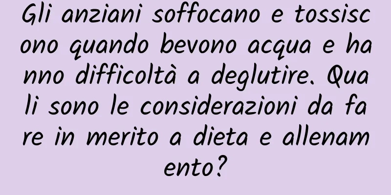 Gli anziani soffocano e tossiscono quando bevono acqua e hanno difficoltà a deglutire. Quali sono le considerazioni da fare in merito a dieta e allenamento?