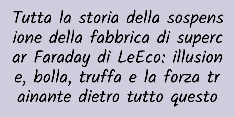 Tutta la storia della sospensione della fabbrica di supercar Faraday di LeEco: illusione, bolla, truffa e la forza trainante dietro tutto questo