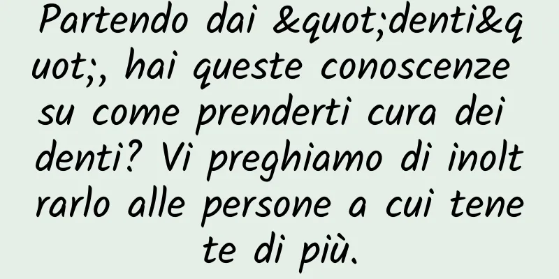 Partendo dai "denti", hai queste conoscenze su come prenderti cura dei denti? Vi preghiamo di inoltrarlo alle persone a cui tenete di più.