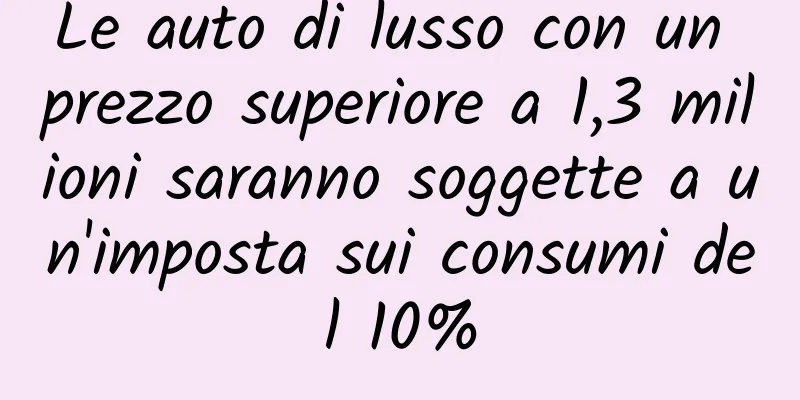 Le auto di lusso con un prezzo superiore a 1,3 milioni saranno soggette a un'imposta sui consumi del 10%