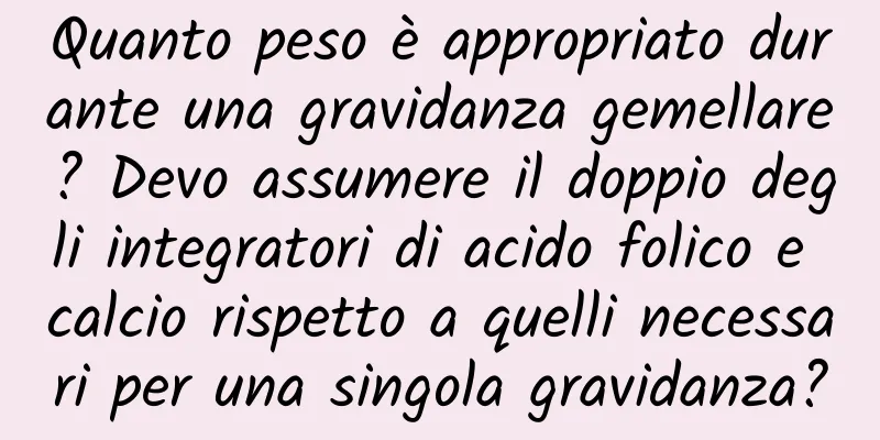 Quanto peso è appropriato durante una gravidanza gemellare? Devo assumere il doppio degli integratori di acido folico e calcio rispetto a quelli necessari per una singola gravidanza?