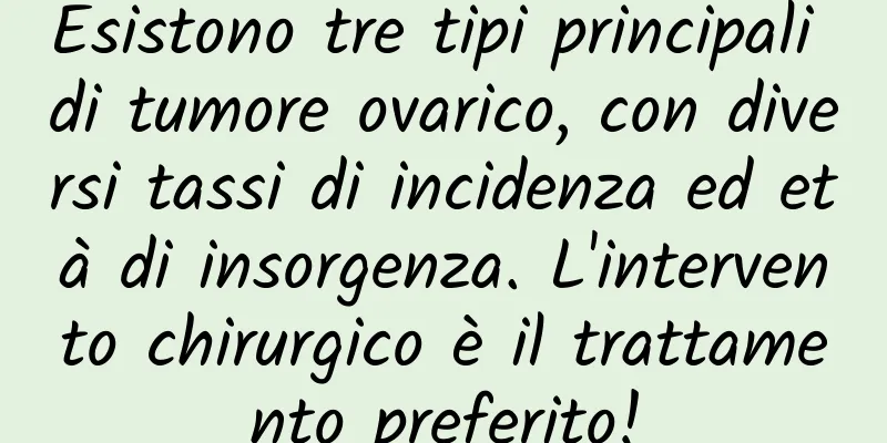 Esistono tre tipi principali di tumore ovarico, con diversi tassi di incidenza ed età di insorgenza. L'intervento chirurgico è il trattamento preferito!
