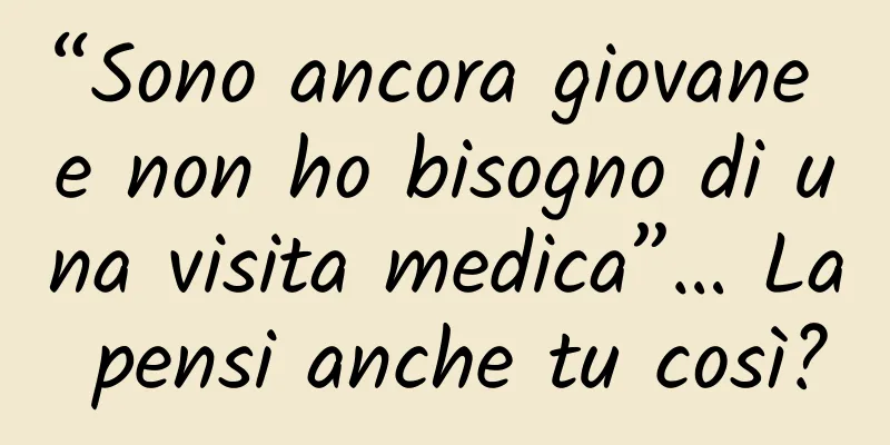 “Sono ancora giovane e non ho bisogno di una visita medica”… La pensi anche tu così?