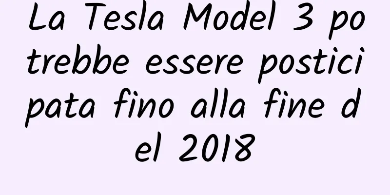 La Tesla Model 3 potrebbe essere posticipata fino alla fine del 2018