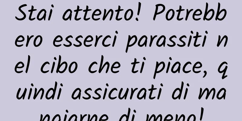 Stai attento! Potrebbero esserci parassiti nel cibo che ti piace, quindi assicurati di mangiarne di meno!