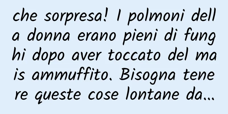 che sorpresa! I polmoni della donna erano pieni di funghi dopo aver toccato del mais ammuffito. Bisogna tenere queste cose lontane da...