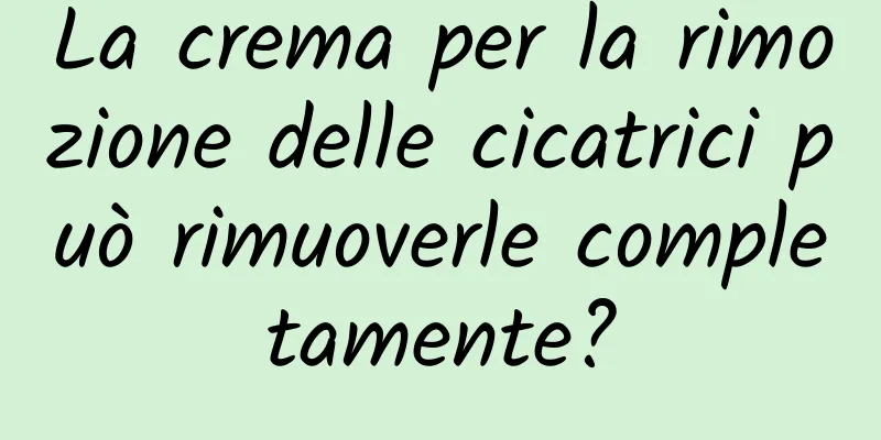 La crema per la rimozione delle cicatrici può rimuoverle completamente?