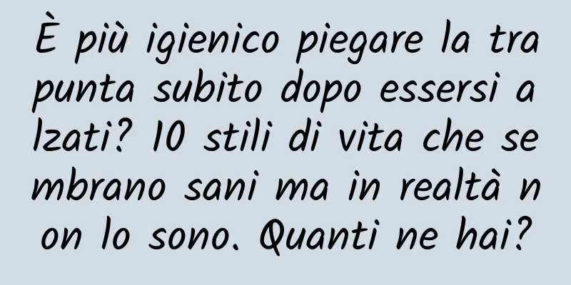 È più igienico piegare la trapunta subito dopo essersi alzati? 10 stili di vita che sembrano sani ma in realtà non lo sono. Quanti ne hai?