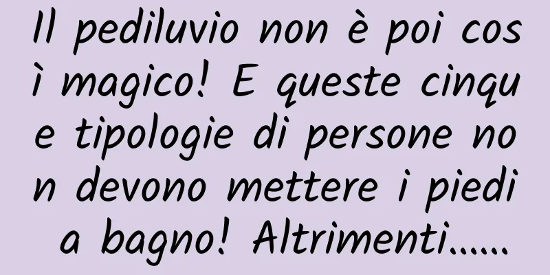 Il pediluvio non è poi così magico! E queste cinque tipologie di persone non devono mettere i piedi a bagno! Altrimenti……
