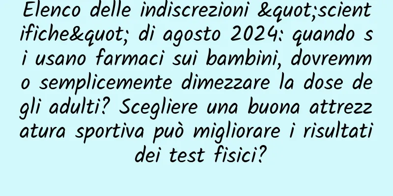 Elenco delle indiscrezioni "scientifiche" di agosto 2024: quando si usano farmaci sui bambini, dovremmo semplicemente dimezzare la dose degli adulti? Scegliere una buona attrezzatura sportiva può migliorare i risultati dei test fisici?