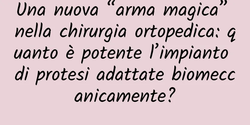 Una nuova “arma magica” nella chirurgia ortopedica: quanto è potente l’impianto di protesi adattate biomeccanicamente?