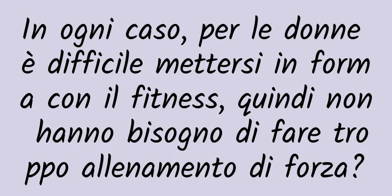 In ogni caso, per le donne è difficile mettersi in forma con il fitness, quindi non hanno bisogno di fare troppo allenamento di forza?