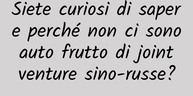 Siete curiosi di sapere perché non ci sono auto frutto di joint venture sino-russe?