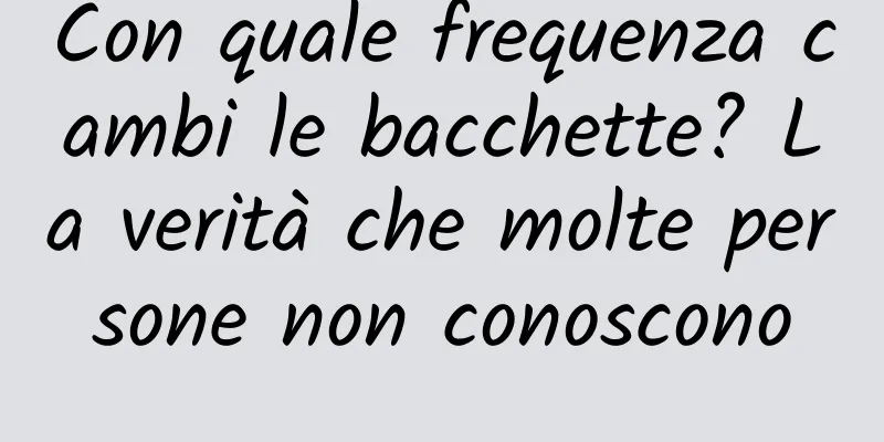 Con quale frequenza cambi le bacchette? La verità che molte persone non conoscono