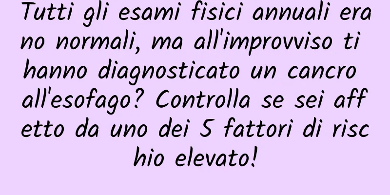 Tutti gli esami fisici annuali erano normali, ma all'improvviso ti hanno diagnosticato un cancro all'esofago? Controlla se sei affetto da uno dei 5 fattori di rischio elevato!