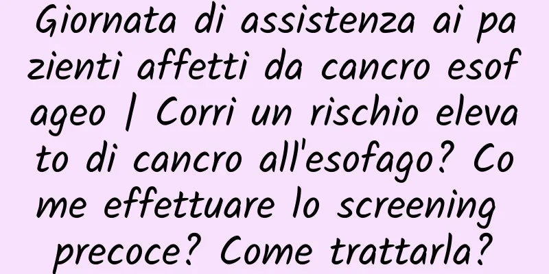 Giornata di assistenza ai pazienti affetti da cancro esofageo | Corri un rischio elevato di cancro all'esofago? Come effettuare lo screening precoce? Come trattarla?