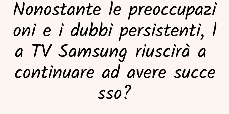 Nonostante le preoccupazioni e i dubbi persistenti, la TV Samsung riuscirà a continuare ad avere successo?
