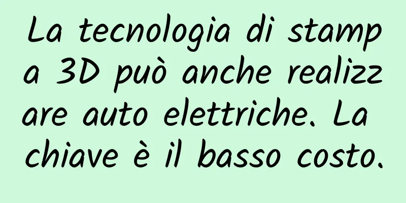 La tecnologia di stampa 3D può anche realizzare auto elettriche. La chiave è il basso costo.