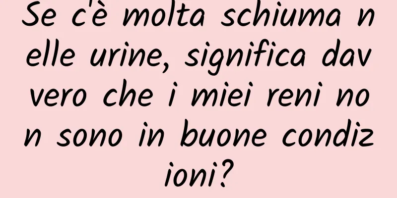 Se c'è molta schiuma nelle urine, significa davvero che i miei reni non sono in buone condizioni?