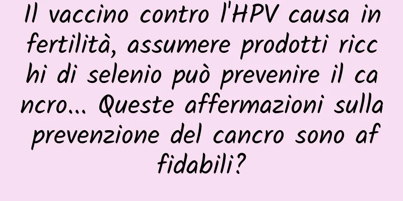 Il vaccino contro l'HPV causa infertilità, assumere prodotti ricchi di selenio può prevenire il cancro... Queste affermazioni sulla prevenzione del cancro sono affidabili?