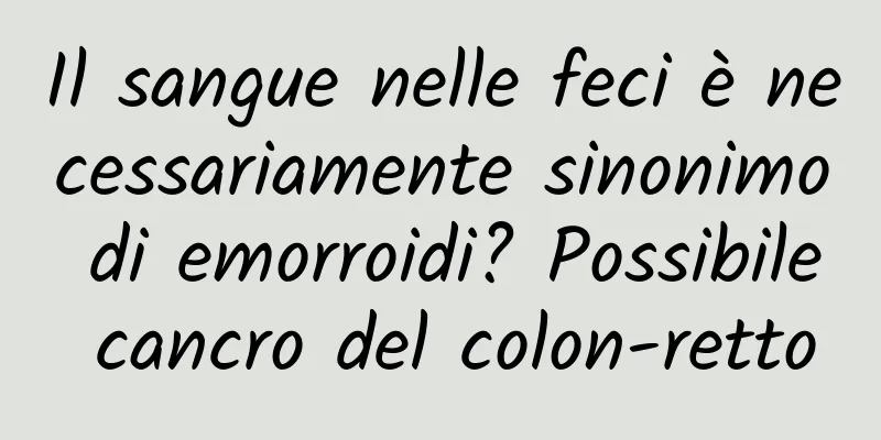 Il sangue nelle feci è necessariamente sinonimo di emorroidi? Possibile cancro del colon-retto