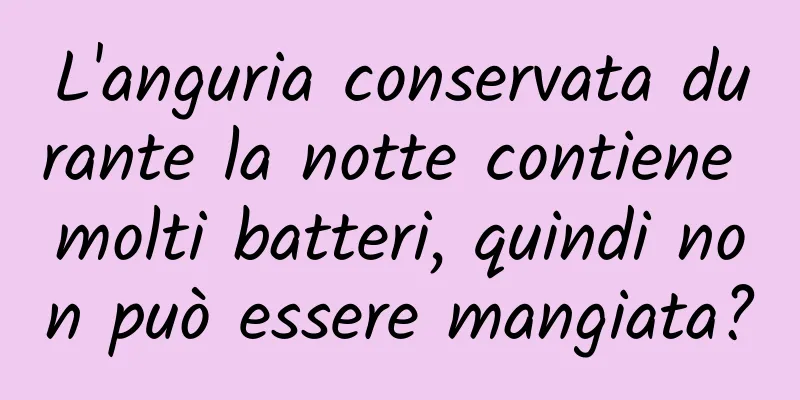 L'anguria conservata durante la notte contiene molti batteri, quindi non può essere mangiata?