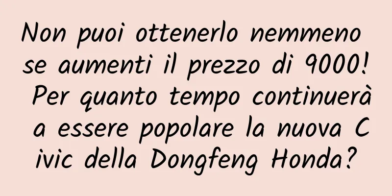 Non puoi ottenerlo nemmeno se aumenti il ​​prezzo di 9000! Per quanto tempo continuerà a essere popolare la nuova Civic della Dongfeng Honda?