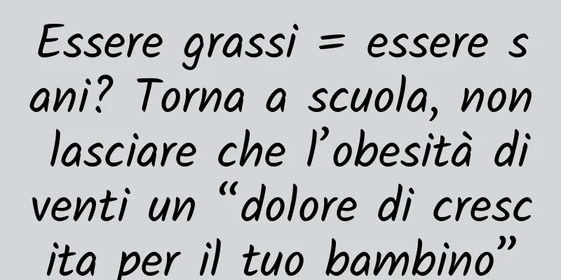 Essere grassi = essere sani? Torna a scuola, non lasciare che l’obesità diventi un “dolore di crescita per il tuo bambino”