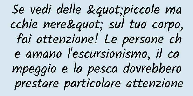 Se vedi delle "piccole macchie nere" sul tuo corpo, fai attenzione! Le persone che amano l'escursionismo, il campeggio e la pesca dovrebbero prestare particolare attenzione