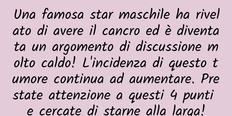 Una famosa star maschile ha rivelato di avere il cancro ed è diventata un argomento di discussione molto caldo! L'incidenza di questo tumore continua ad aumentare. Prestate attenzione a questi 4 punti e cercate di starne alla larga!