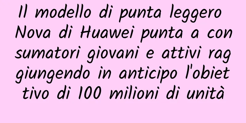 Il modello di punta leggero Nova di Huawei punta a consumatori giovani e attivi raggiungendo in anticipo l'obiettivo di 100 milioni di unità