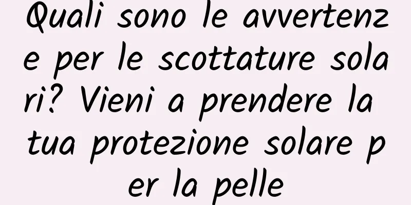 Quali sono le avvertenze per le scottature solari? Vieni a prendere la tua protezione solare per la pelle