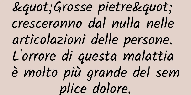 "Grosse pietre" cresceranno dal nulla nelle articolazioni delle persone. L'orrore di questa malattia è molto più grande del semplice dolore.