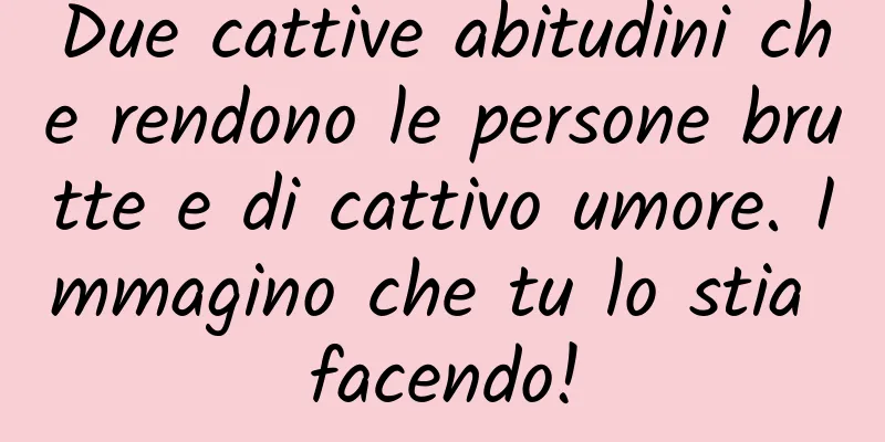 Due cattive abitudini che rendono le persone brutte e di cattivo umore. Immagino che tu lo stia facendo!