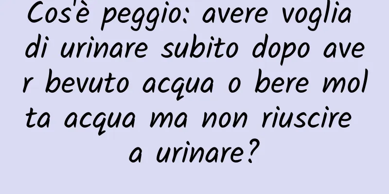 Cos'è peggio: avere voglia di urinare subito dopo aver bevuto acqua o bere molta acqua ma non riuscire a urinare?