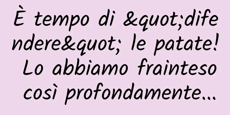 È tempo di "difendere" le patate! Lo abbiamo frainteso così profondamente...
