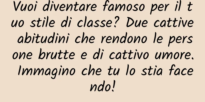 Vuoi diventare famoso per il tuo stile di classe? Due cattive abitudini che rendono le persone brutte e di cattivo umore. Immagino che tu lo stia facendo!