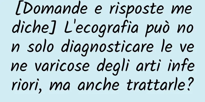 [Domande e risposte mediche] L'ecografia può non solo diagnosticare le vene varicose degli arti inferiori, ma anche trattarle?