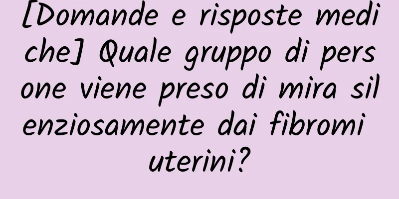 [Domande e risposte mediche] Quale gruppo di persone viene preso di mira silenziosamente dai fibromi uterini?