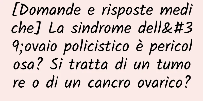 [Domande e risposte mediche] La sindrome dell'ovaio policistico è pericolosa? Si tratta di un tumore o di un cancro ovarico?