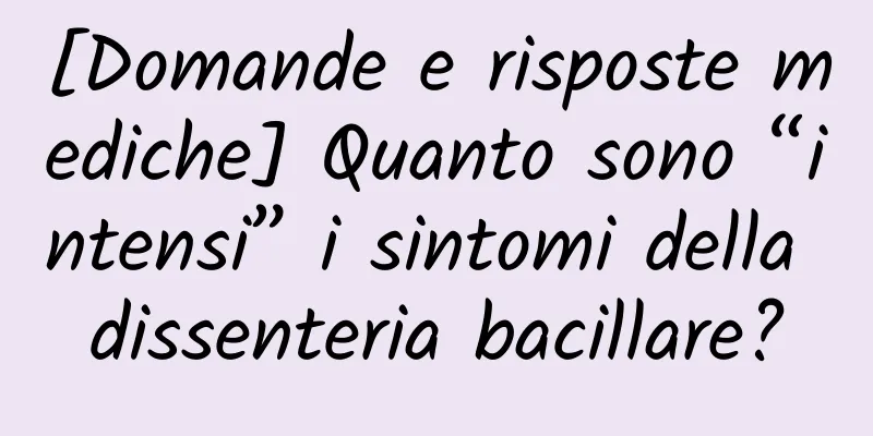 [Domande e risposte mediche] Quanto sono “intensi” i sintomi della dissenteria bacillare?