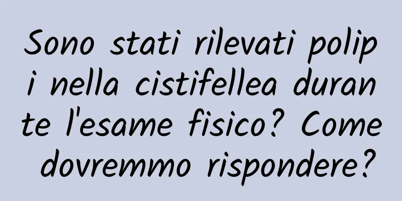 Sono stati rilevati polipi nella cistifellea durante l'esame fisico? Come dovremmo rispondere?