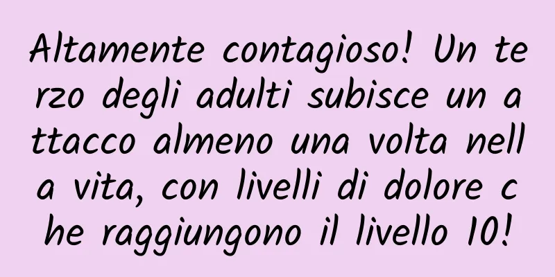Altamente contagioso! Un terzo degli adulti subisce un attacco almeno una volta nella vita, con livelli di dolore che raggiungono il livello 10!