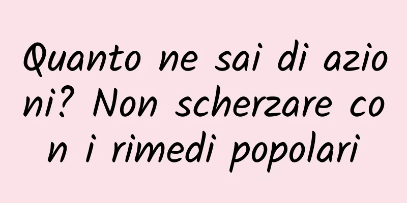 Quanto ne sai di azioni? Non scherzare con i rimedi popolari