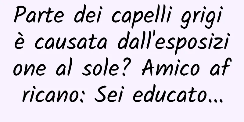 Parte dei capelli grigi è causata dall'esposizione al sole? Amico africano: Sei educato...