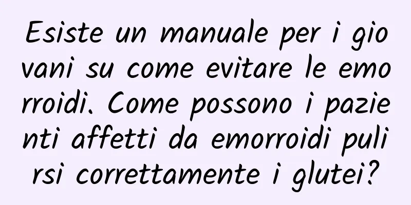 Esiste un manuale per i giovani su come evitare le emorroidi. Come possono i pazienti affetti da emorroidi pulirsi correttamente i glutei?