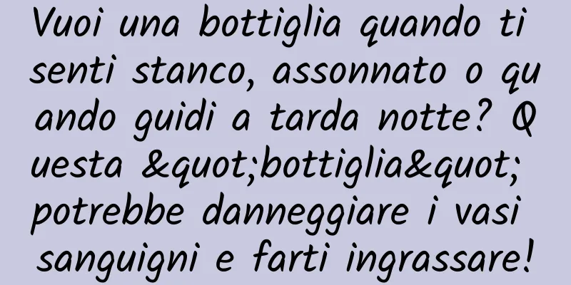 Vuoi una bottiglia quando ti senti stanco, assonnato o quando guidi a tarda notte? Questa "bottiglia" potrebbe danneggiare i vasi sanguigni e farti ingrassare!