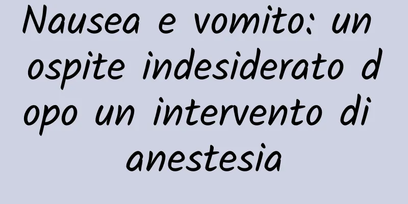 Nausea e vomito: un ospite indesiderato dopo un intervento di anestesia