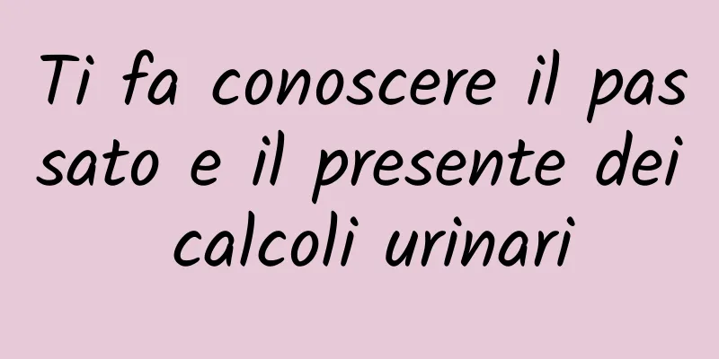 Ti fa conoscere il passato e il presente dei calcoli urinari